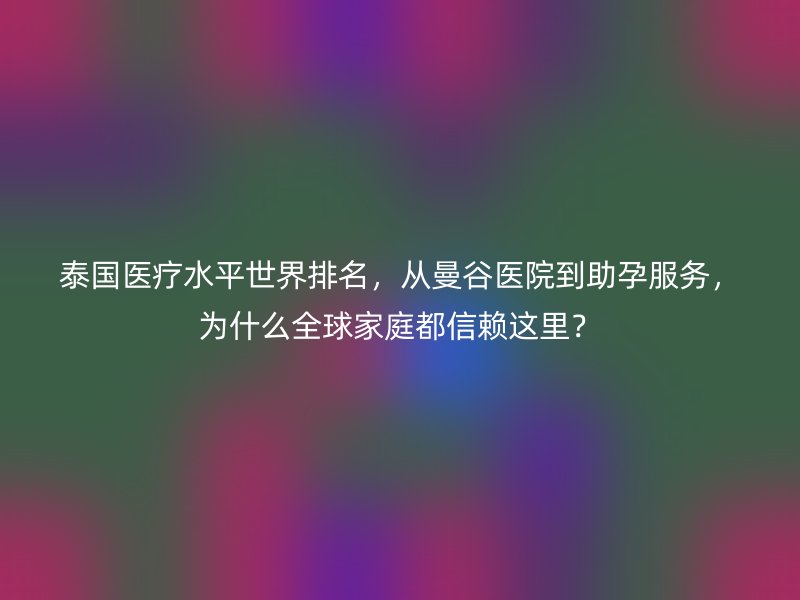 泰国医疗水平世界排名,从曼谷医院到助孕服务,为什么全球家庭都信赖这里?