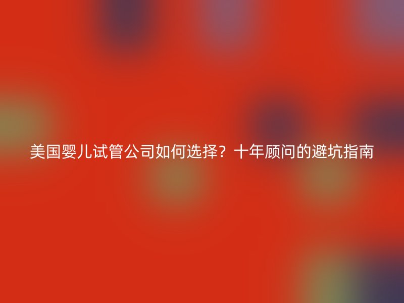 美国婴儿试管公司如何选择?十年顾问的避坑指南