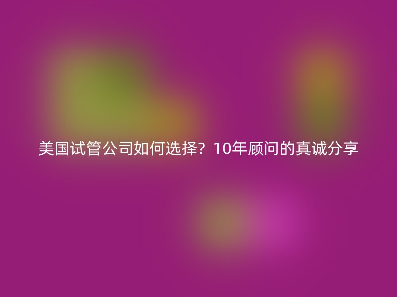 美国试管公司如何选择?10年顾问的真诚分享