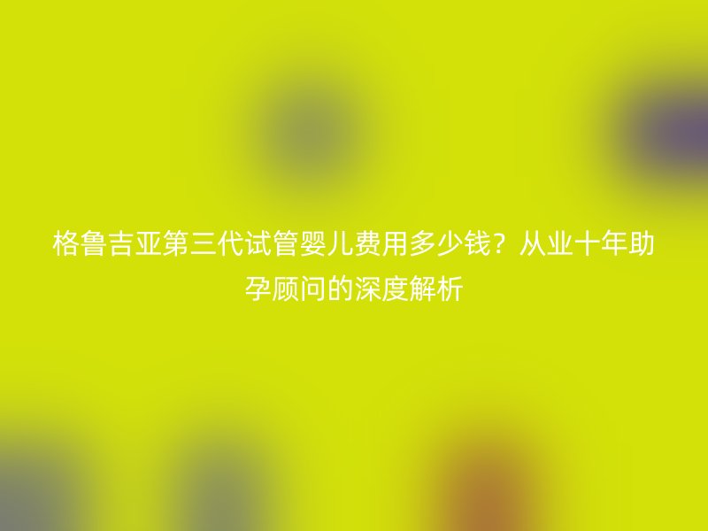 格鲁吉亚第三代试管婴儿费用多少钱？从业十年助孕顾问的深度解析