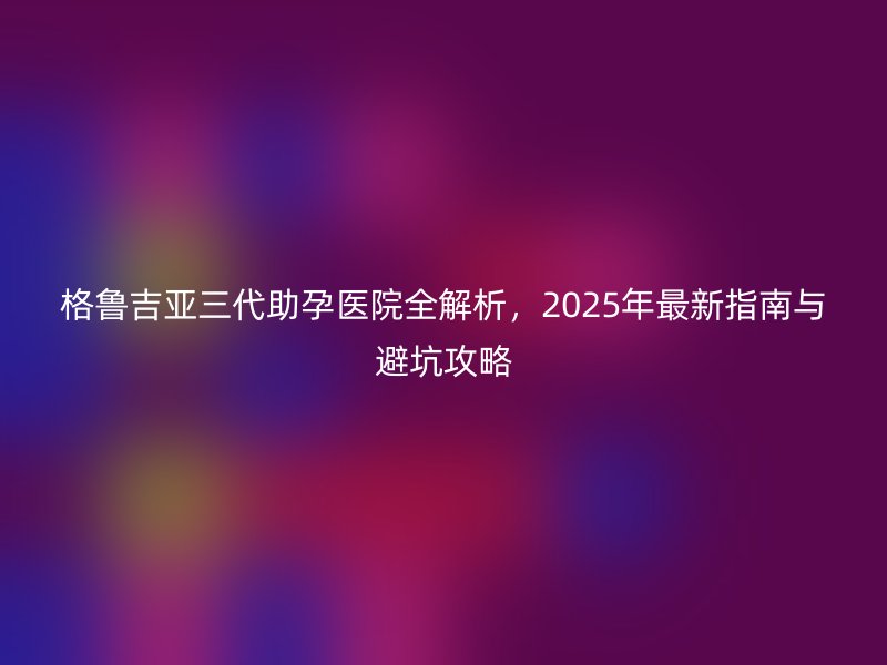 格鲁吉亚三代助孕医院全解析，2025年最新指南与避坑攻略