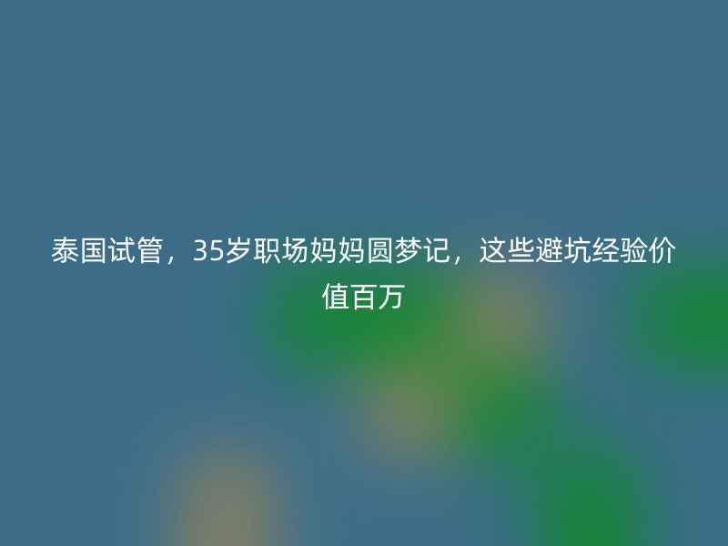 泰国试管，35岁职场妈妈圆梦记，这些避坑经验价值百万