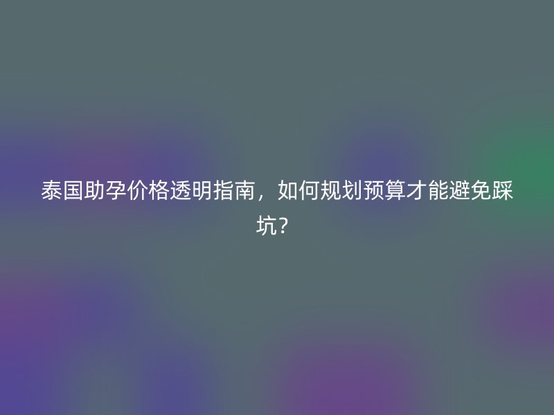 泰国助孕价格透明指南,如何规划预算才能避免踩坑?