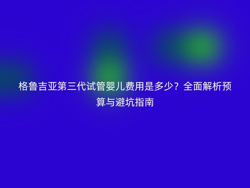 格鲁吉亚第三代试管婴儿费用是多少?全面解析预算与避坑指南