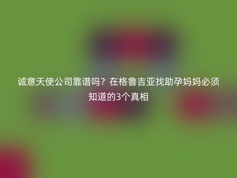 诚意天使公司靠谱吗？在格鲁吉亚找助孕妈妈必须知道的3个真相