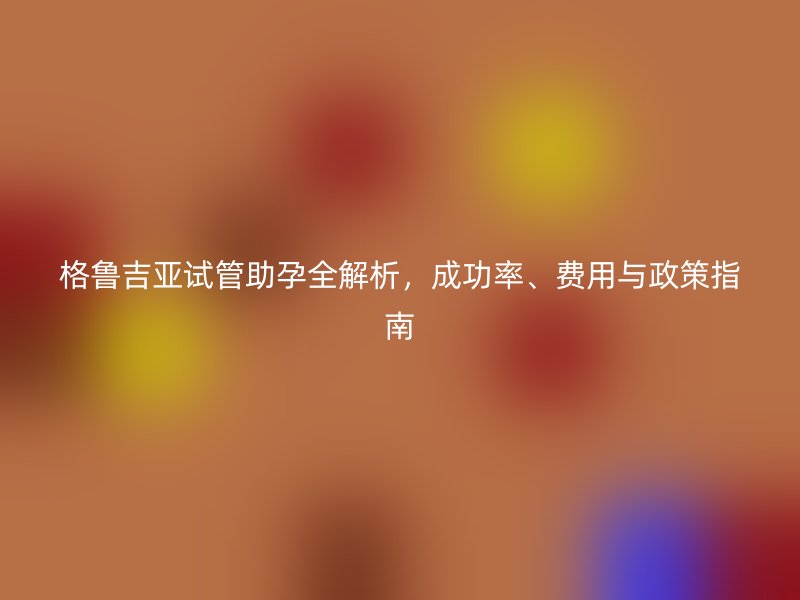 格鲁吉亚试管助孕全解析，成功率、费用与政策指南