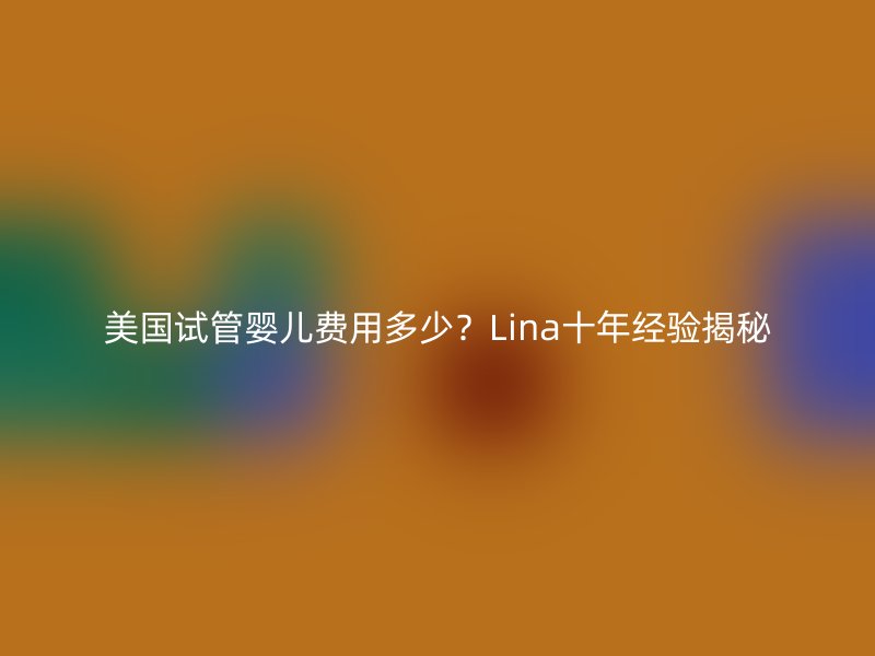 美国试管婴儿费用多少？Lina十年经验揭秘