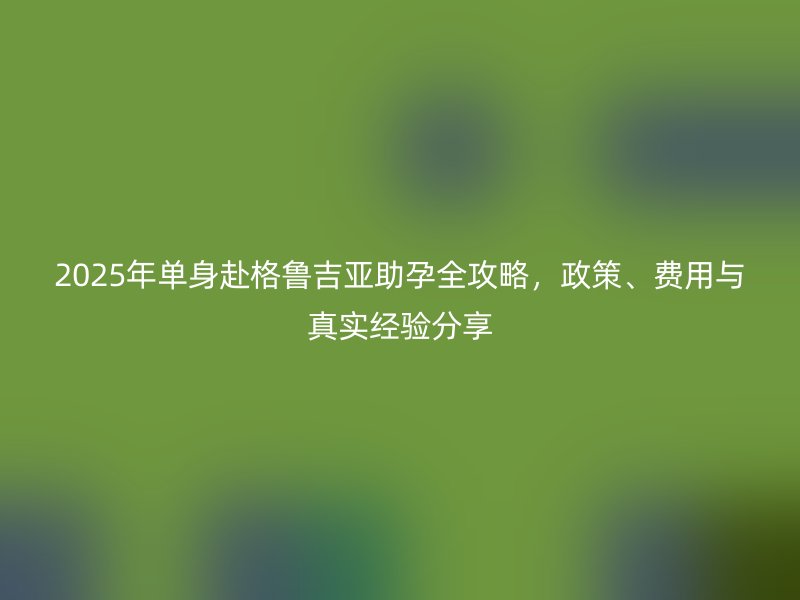 2025年单身赴格鲁吉亚助孕全攻略，政策、费用与真实经验分享