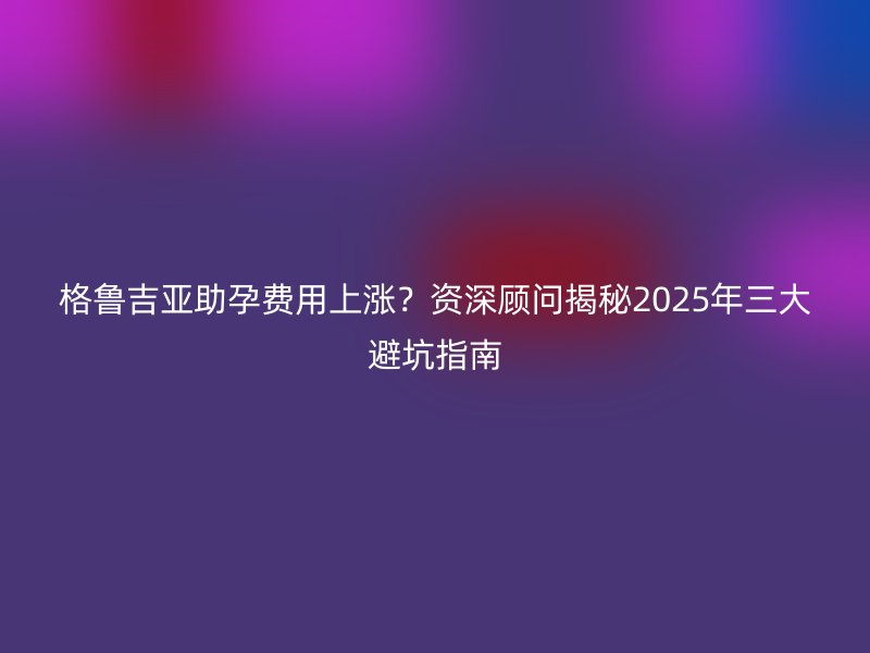 格鲁吉亚助孕费用上涨？资深顾问揭秘2025年三大避坑指南
