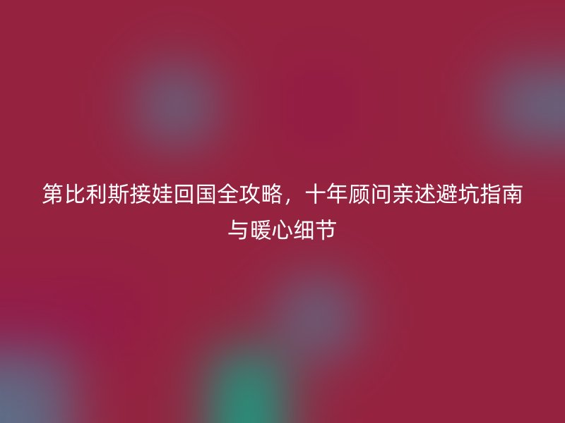 第比利斯接娃回国全攻略，十年顾问亲述避坑指南与暖心细节