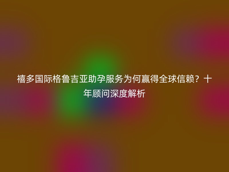 禧多国际格鲁吉亚助孕服务为何赢得全球信赖？十年顾问深度解析
