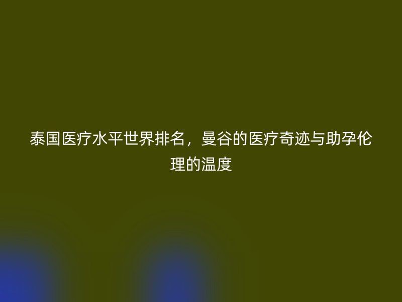 泰国医疗水平世界排名，曼谷的医疗奇迹与助孕伦理的温度