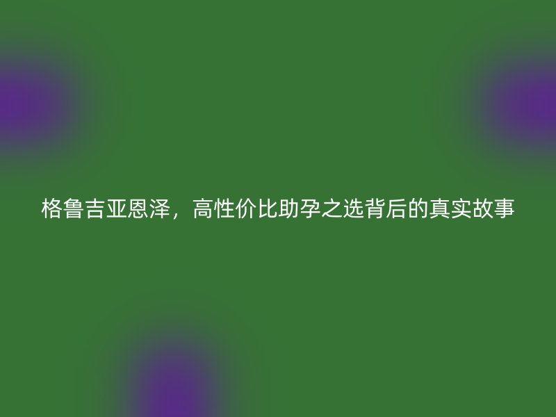 格鲁吉亚恩泽，高性价比助孕之选背后的真实故事