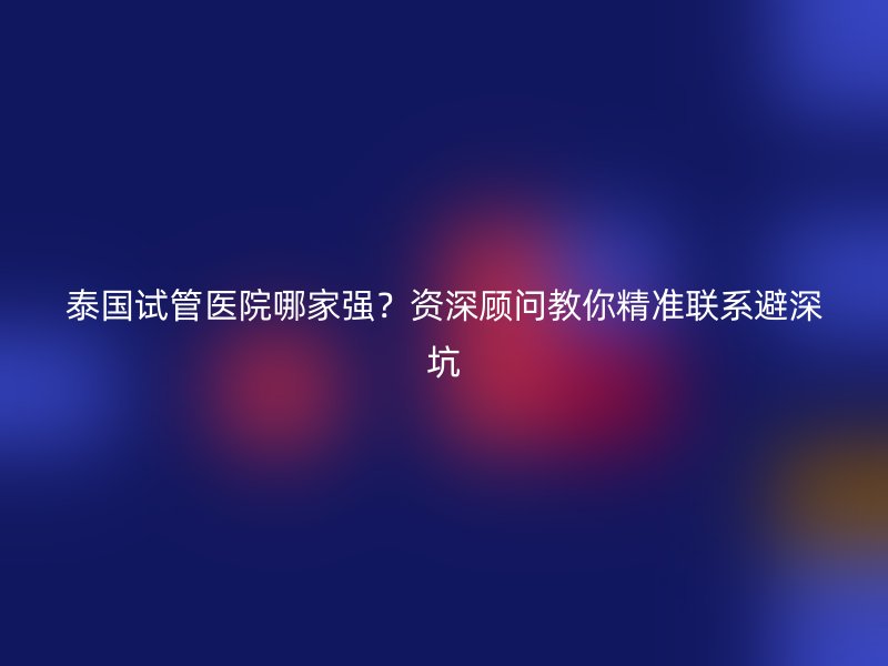 泰国<a href='/' target='_blank'><u>试管医院</u></a>哪家强？资深顾问教你精准联系避深坑