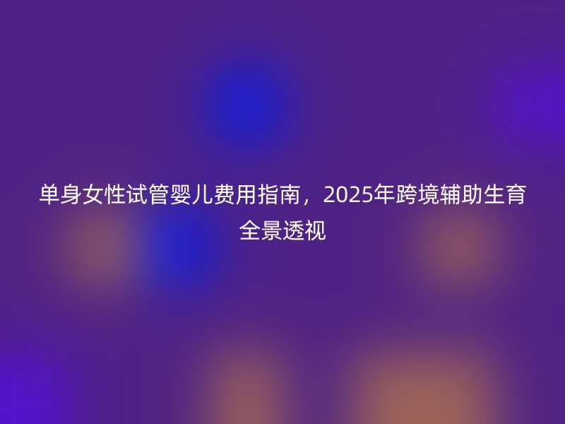 单身女性试管婴儿费用指南，2025年跨境辅助生育全景透视