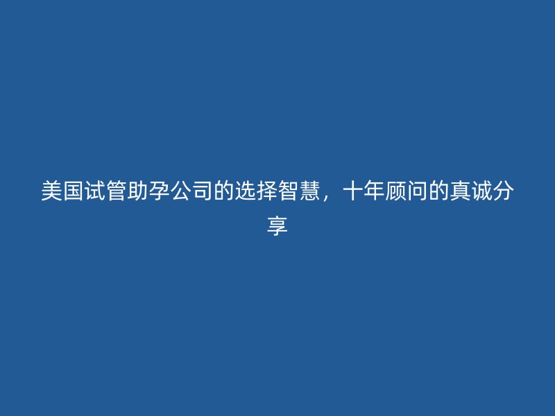 美国试管助孕公司的选择智慧,十年顾问的真诚分享