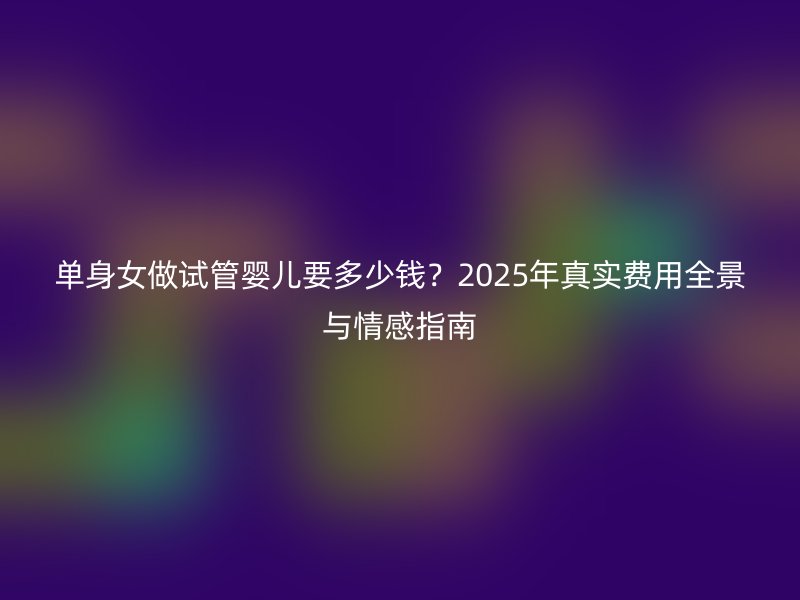 单身女做试管婴儿要多少钱？2025年真实费用全景与情感指南