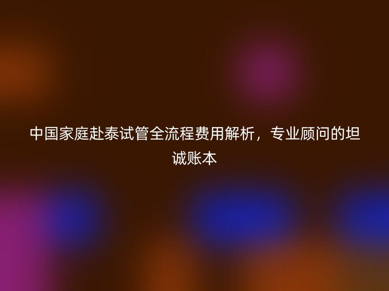 中国家庭赴泰试管全流程费用解析，专业顾问的坦诚账本