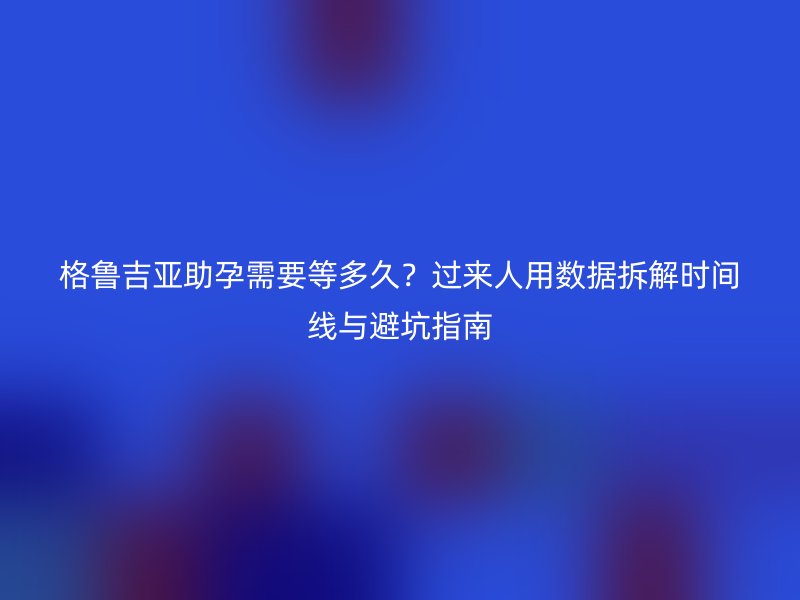 格鲁吉亚助孕需要等多久？过来人用数据拆解时间线与避坑指南