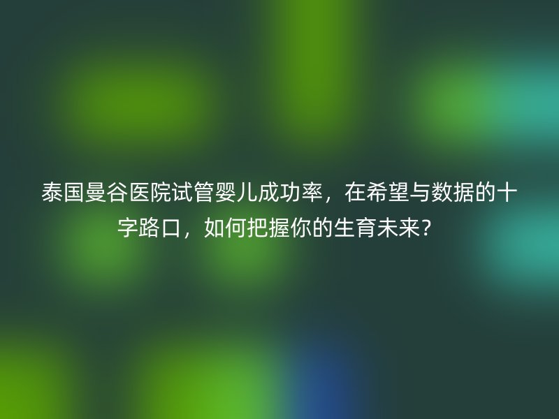 泰国曼谷医院试管婴儿成功率，在希望与数据的十字路口，如何把握你的生育未来？
