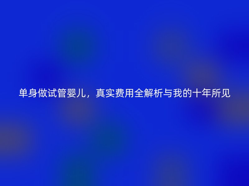 单身做试管婴儿，真实费用全解析与我的十年所见