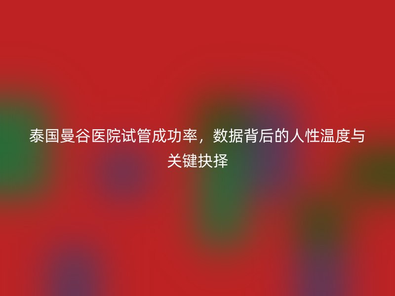 泰国曼谷医院试管成功率，数据背后的人性温度与关键抉择
