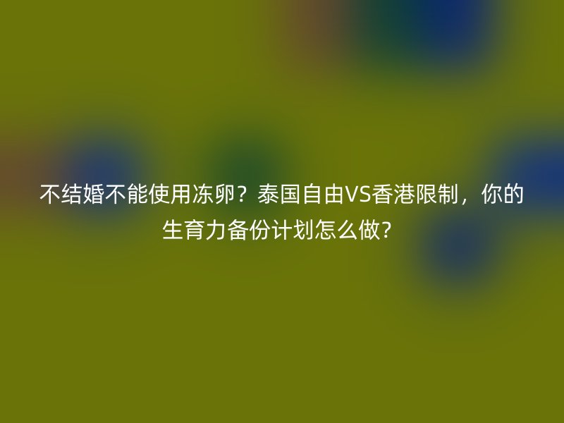 不结婚不能使用冻卵？泰国自由VS香港限制，你的生育力备份计划怎么做？