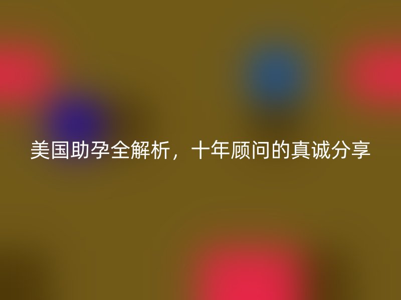 美国助孕全解析,十年顾问的真诚分享