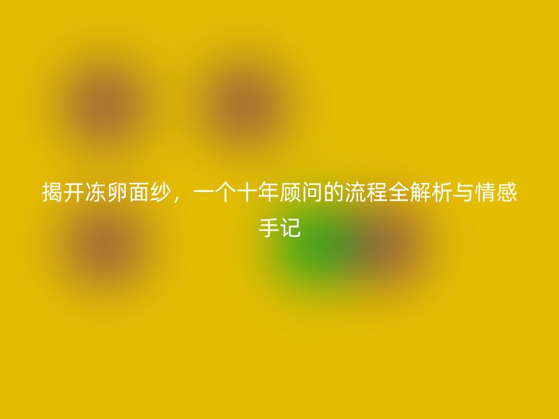 揭开冻卵面纱，一个十年顾问的流程全解析与情感手记