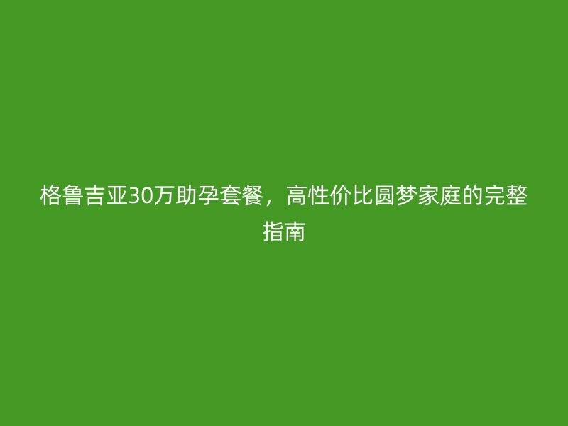 格鲁吉亚30万助孕套餐，高性价比圆梦家庭的完整指南