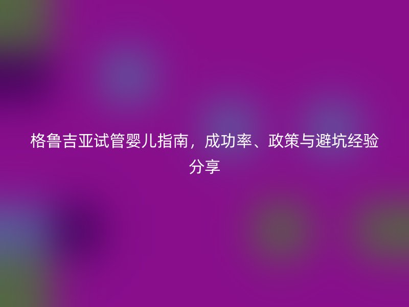 格鲁吉亚试管婴儿指南，成功率、政策与避坑经验分享