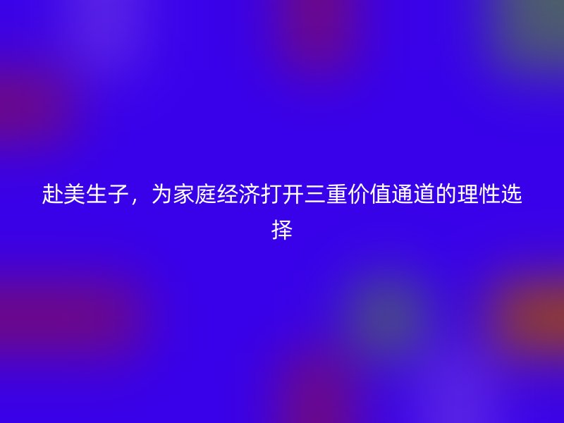 赴美生子,为家庭经济打开三重价值通道的理性选择