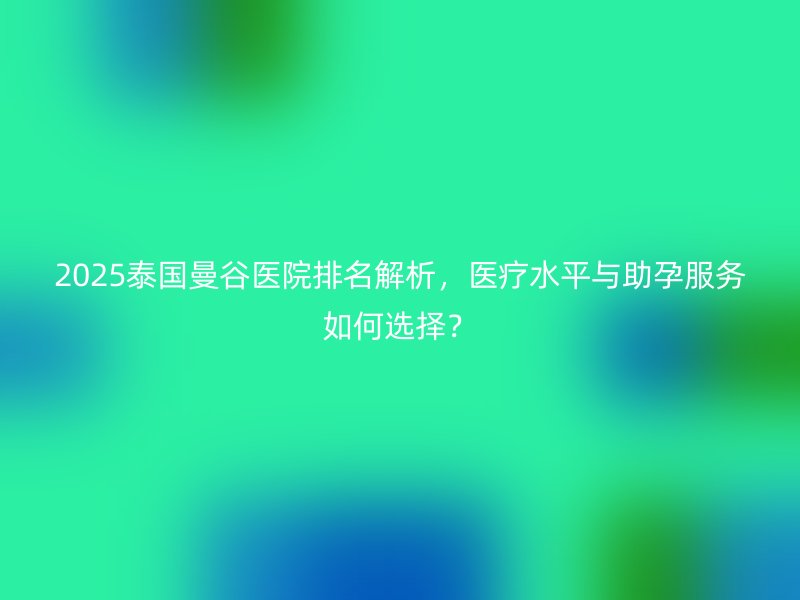 2025泰国曼谷医院排名解析,医疗水平与助孕服务如何选择?