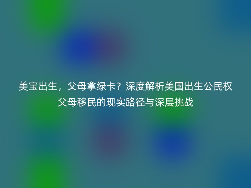 美宝出生,父母拿绿卡?深度解析美国出生公民权父母移民的现实路径与深层挑战