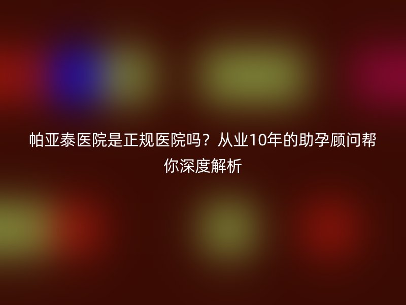 帕亚泰医院是正规医院吗?从业10年的助孕顾问帮你深度解析