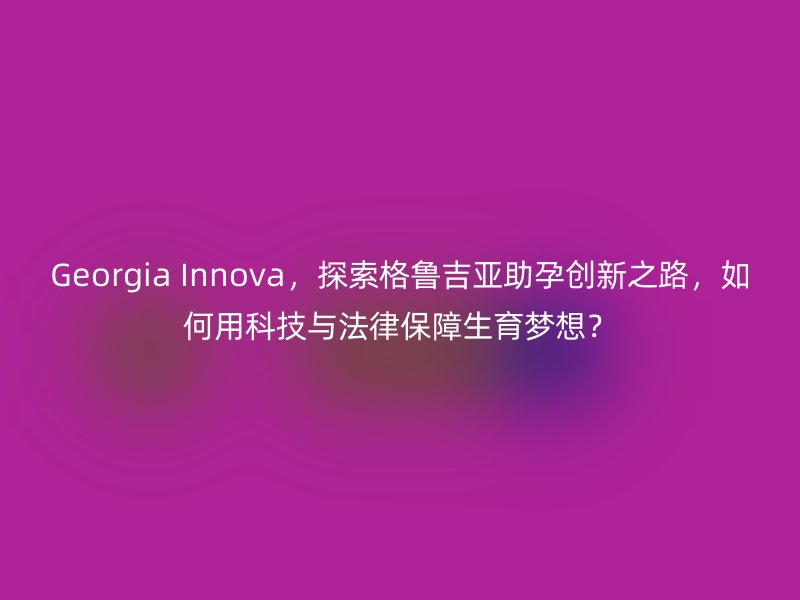 Georgia Innova，探索格鲁吉亚助孕创新之路，如何用科技与法律保障生育梦想？