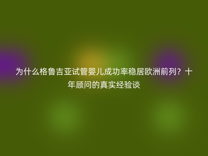 为什么格鲁吉亚试管婴儿成功率稳居欧洲前列?十年顾问的真实经验谈