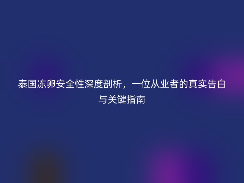 泰国冻卵安全性深度剖析，一位从业者的真实告白与关键指南