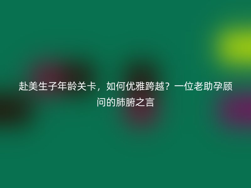 赴美生子年龄关卡，如何优雅跨越？一位老助孕顾问的肺腑之言