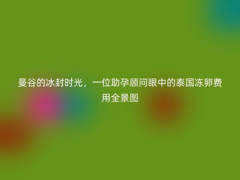 曼谷的冰封时光，一位助孕顾问眼中的泰国冻卵费用全景图