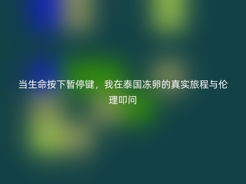 当生命按下暂停键，我在泰国冻卵的真实旅程与伦理叩问