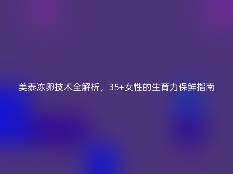 美泰冻卵技术全解析,35+女性的生育力保鲜指南