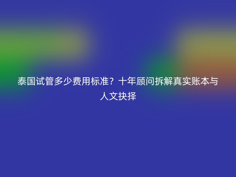 泰国试管多少费用标准?十年顾问拆解真实账本与人文抉择