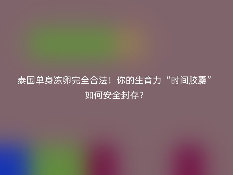 泰国单身冻卵完全合法！你的生育力“时间胶囊”如何安全封存？