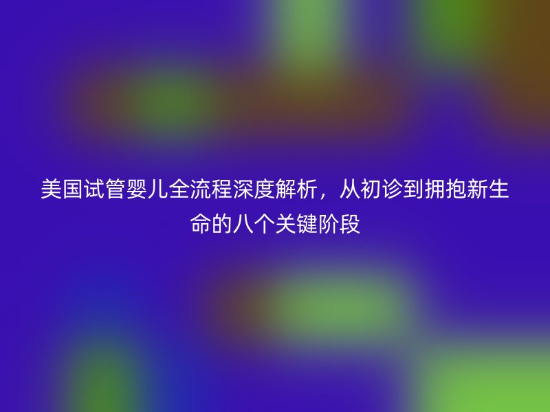 美国试管婴儿全流程深度解析，从初诊到拥抱新生命的八个关键阶段