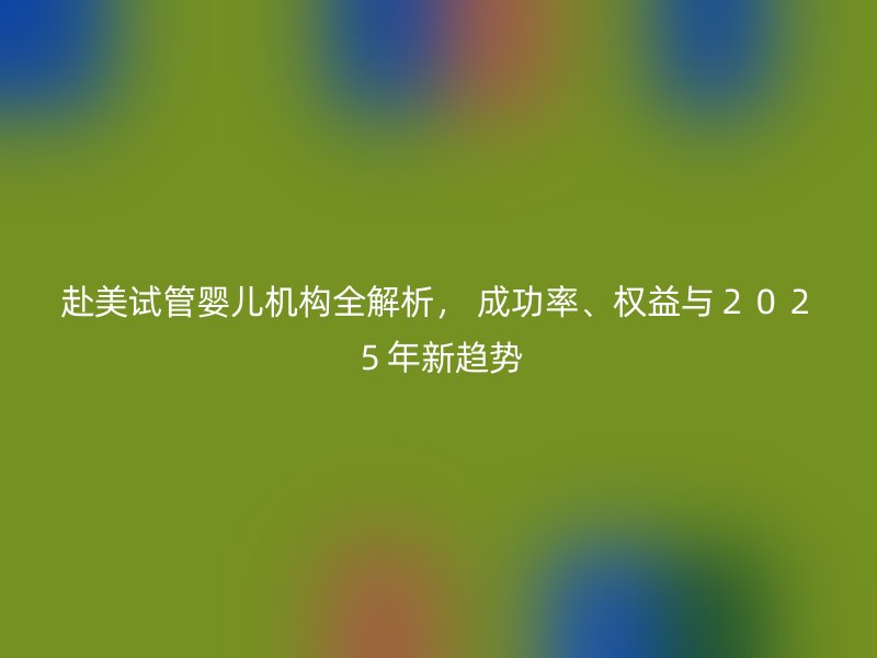 赴美试管婴儿机构全解析， 成功率、权益与２０２５年新趋势