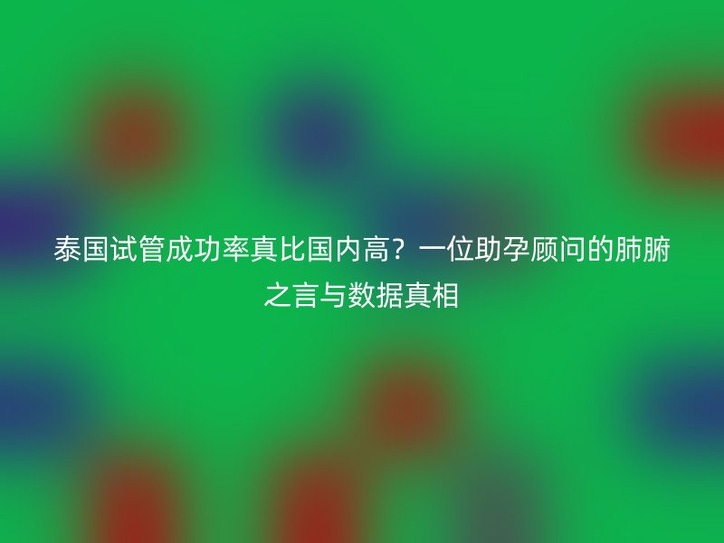 泰国试管成功率真比国内高?一位助孕顾问的肺腑之言与数据真相