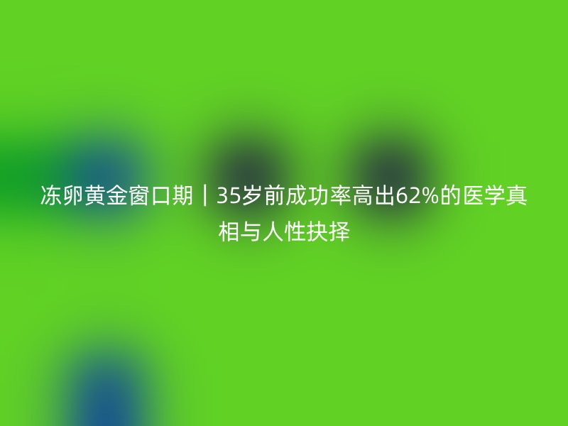冻卵黄金窗口期｜35岁前成功率高出62%的医学真相与人性抉择