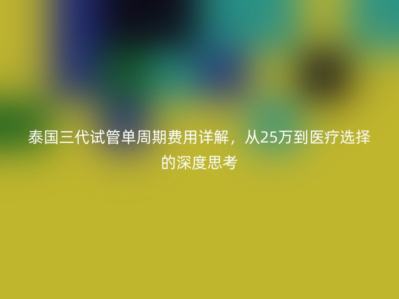 泰国三代试管单周期费用详解,从25万到医疗选择的深度思考