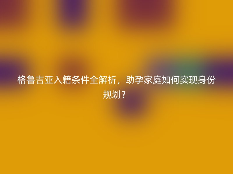 格鲁吉亚入籍条件全解析，助孕家庭如何实现身份规划？